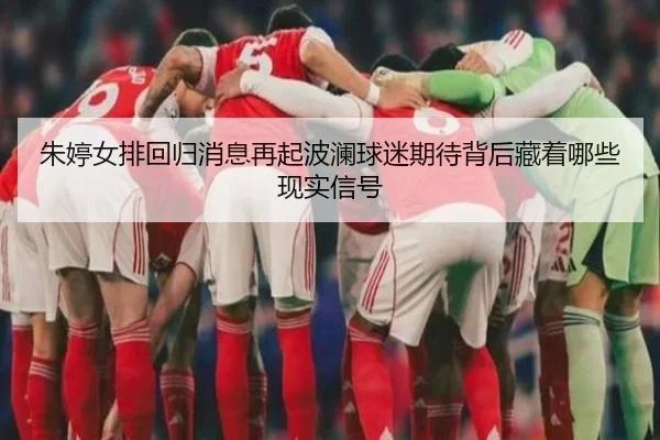 朱婷女排回归消息再起波澜球迷期待背后藏着哪些现实信号